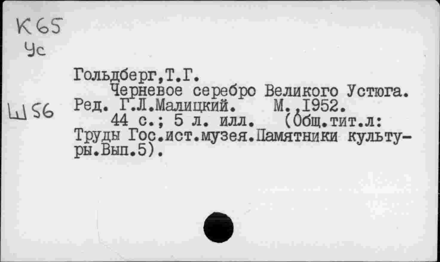 ﻿KGS
9c	Гольдберг, Т.Г. Черневое серебро Великого Устюга
	Ред. Л.Малицкий. M..I952. 44 с.; 5 л. илл. (Общ.тит.л: Труды Гос.ист.музея.Памятники культу ры.Вып.5).